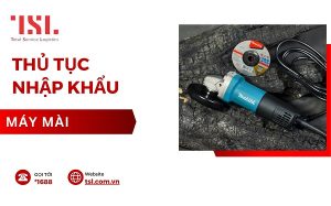 Thủ tục nhập khẩu máy mài đúng quy định 2024